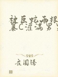 被巨蛇两根强制暴C灌满男男漫画