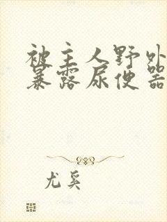 被主人野外调教暴露尿便器