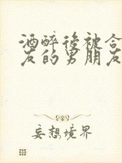 酒醉后被合租室友的男朋友睡了