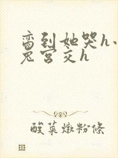 脔到她哭h小白兔宫交h