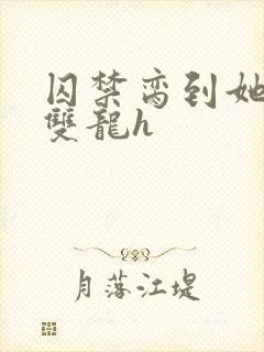 囚禁脔到她哭h双龙h