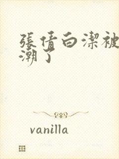 张倩白洁被弄高潮了