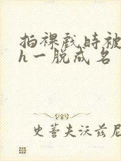 拍裸戏时被c了h一脱成名