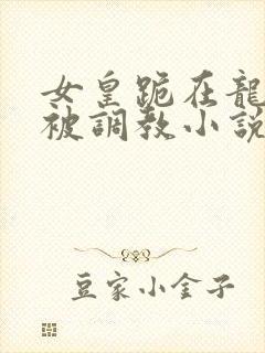 女皇跪在龙椅前被调教小说