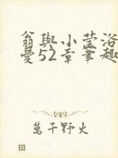 翁与小莹浴室欢爱52章笔趣阁