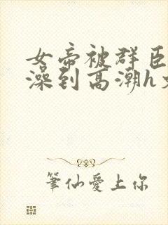 女帝被群臣伦流澡到高潮h文