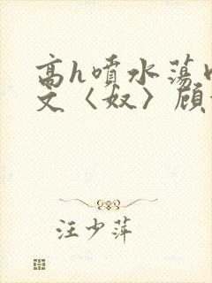 高h喷水荡肉欲文〈奴〉顾依依