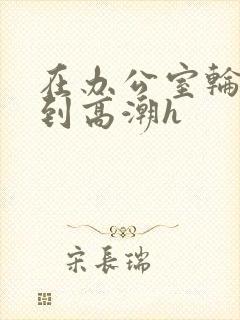 在办公室轮流澡到高潮h