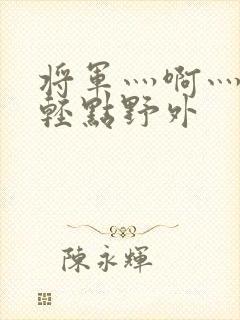 将军灬啊灬啊灬轻点野外