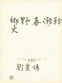 乡野春潮干柴烈火