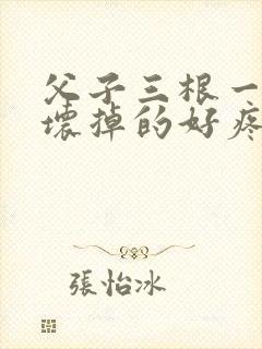 父子三根一起会坏掉的好疼