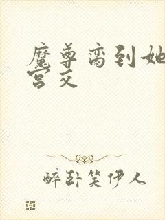 魔尊脔到她哭h宫交