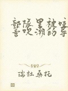 部队里被咬住花蒂吹潮的导演是谁