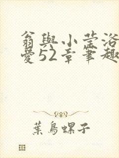 翁与小莹浴室欢爱52章笔趣阁