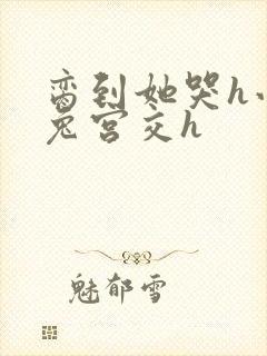 脔到她哭h小白兔宫交h