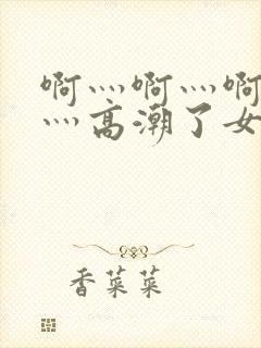 啊灬啊灬啊灬快灬高潮了女