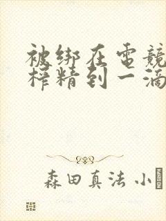 被绑在电竞椅上榨精到一滴不剩