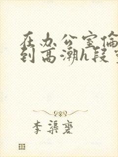 在办公室伦流澡到高潮h段灵兮