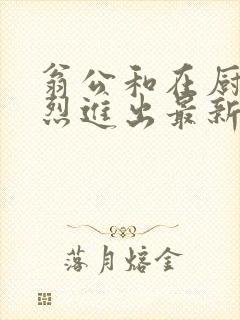 翁公和在厨房猛烈进出最新章节