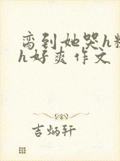 脔到她哭h粗话h好爽作文