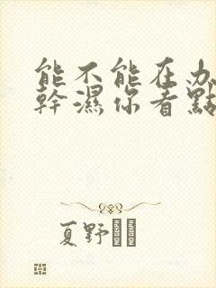 能不能在办公室干湿你看点