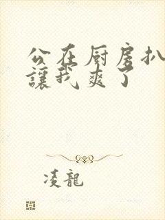 公在厨房扒开腿让我爽了