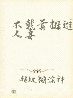 不戴套挺进朋友人妻