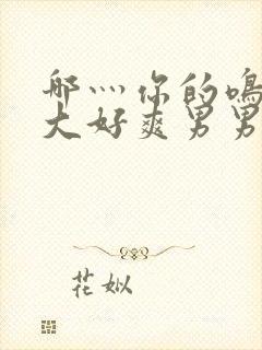 哪灬你的鸣巴好大好爽男男