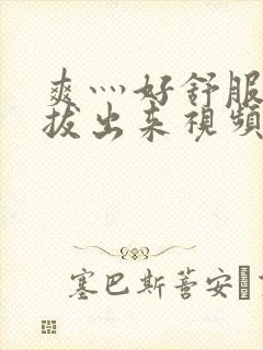 爽灬好舒服灬别拔出来视频人