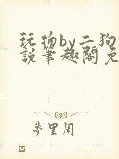 玩物by二狗小说笔趣阁免费阅读