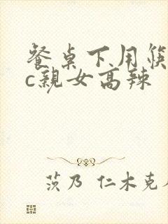 餐桌下用筷子狂c亲女高辣