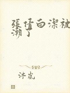 张倩白洁被弄高潮了