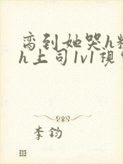 脔到她哭h粗话h上司1v1视频