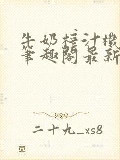 牛奶榨汁机po笔趣阁最新更新内容