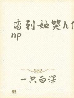 脔到她哭h修仙np