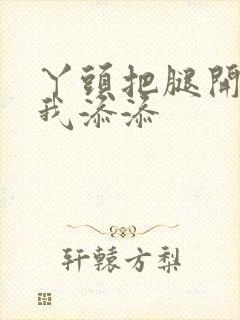 丫头把腿开大让我添添