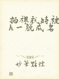 拍裸戏时被c了h一脱成名