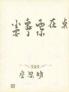 小东西在桌子上要了你