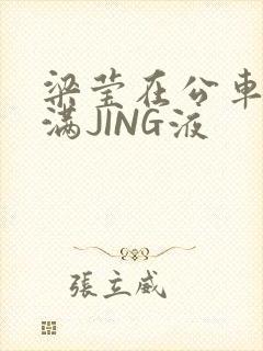 梁莹在公车被灌满JING液