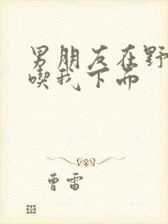 男朋友在野外猛吃我下面