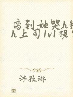 脔到她哭h粗话h上司1v1视频