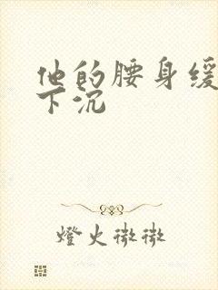 他的腰身缓慢的下沉