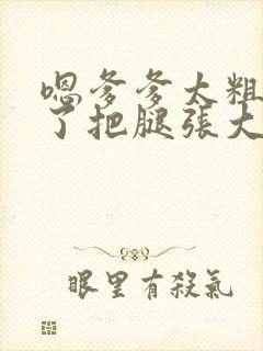 嗯爹爹太粗太长了把腿张大点