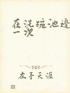 在洗碗池边要了一次