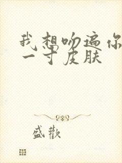 我想吻遍你的每一寸皮肤