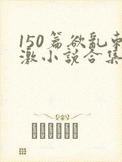 150篇欲乱刺激小说合集