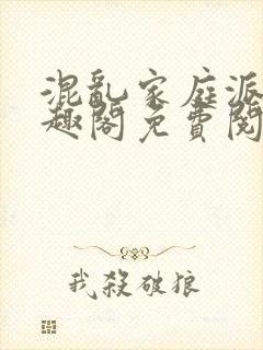 混乱家庭派对笔趣阁免费阅读全文笔趣阁