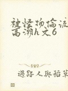 被怪物伦流澡到高潮h文6