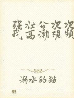 强壮公次次弄得我高潮视频