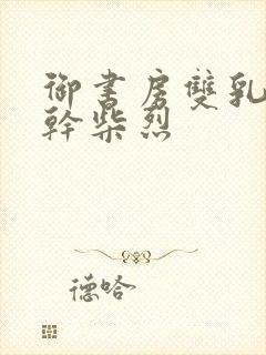 御书房双乳晃动干柴烈